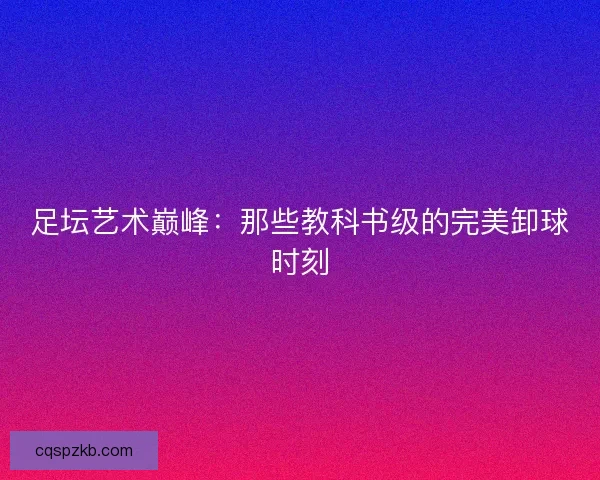 足坛艺术巅峰：那些教科书级的完美卸球时刻