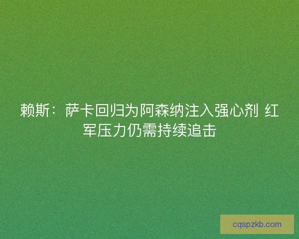 赖斯：萨卡回归为阿森纳注入强心剂 红军压力仍需持续追击