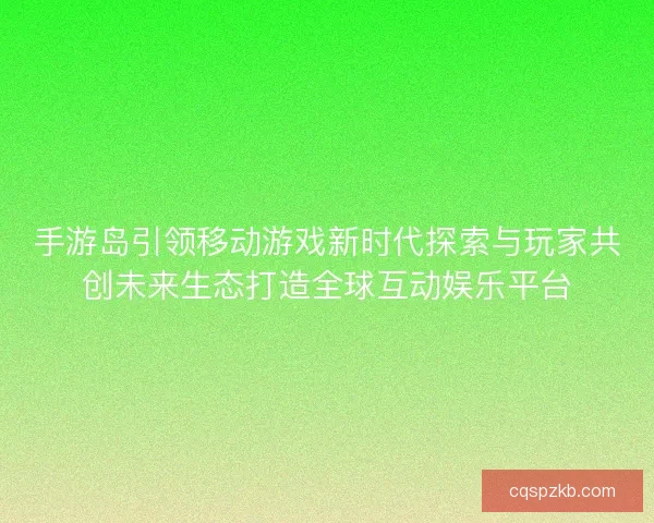 手游岛引领移动游戏新时代探索与玩家共创未来生态打造全球互动娱乐平台