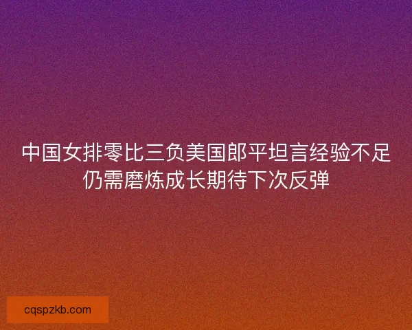 中国女排零比三负美国郎平坦言经验不足仍需磨炼成长期待下次反弹 中国女排零比三负美国郎平坦言经验不足仍需磨炼成长期待下次反弹