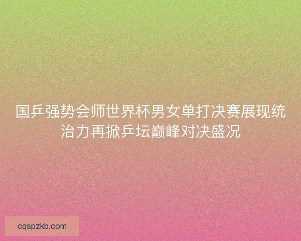 国乒强势会师世界杯男女单打决赛展现统治力再掀乒坛巅峰对决盛况