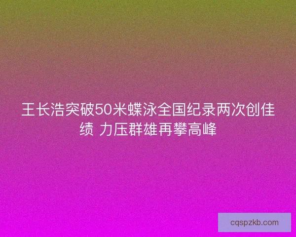 王长浩突破50米蝶泳全国纪录两次创佳绩 力压群雄再攀高峰
