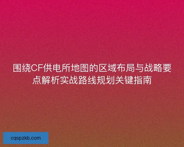 围绕CF供电所地图的区域布局与战略要点解析实战路线规划关键指南