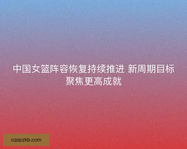 中国女篮阵容恢复持续推进 新周期目标聚焦更高成就