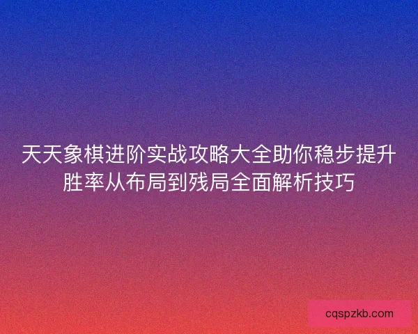 天天象棋进阶实战攻略大全助你稳步提升胜率从布局到残局全面解析技巧