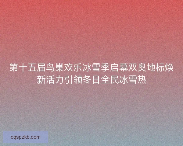 第十五届鸟巢欢乐冰雪季启幕双奥地标焕新活力引领冬日全民冰雪热