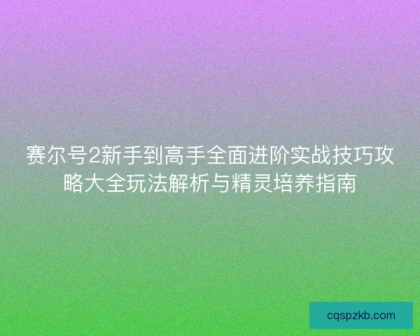 赛尔号2新手到高手全面进阶实战技巧攻略大全玩法解析与精灵培养指南