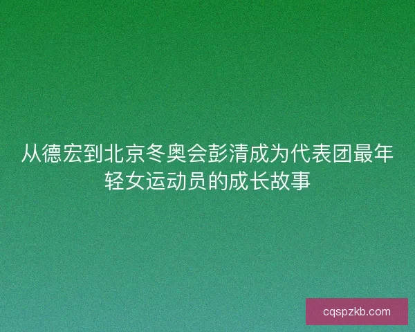 从德宏到北京冬奥会彭清成为代表团最年轻女运动员的成长故事