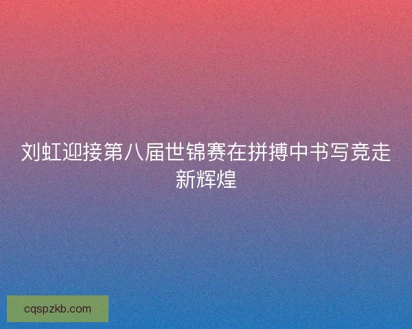 刘虹迎接第八届世锦赛在拼搏中书写竞走新辉煌