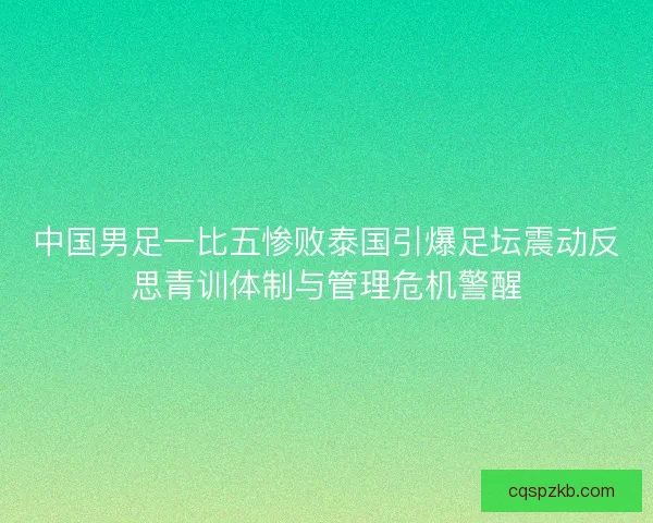 中国男足一比五惨败泰国引爆足坛震动反思青训体制与管理危机警醒 中国男足一比五惨败泰国引爆足坛震动反思青训体制与管理危机警醒
