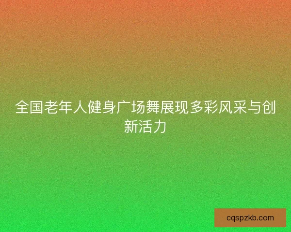 全国老年人健身广场舞展现多彩风采与创新活力 全国老年人健身广场舞展现多彩风采与创新活力