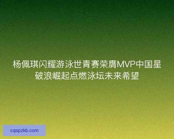 杨佩琪闪耀游泳世青赛荣膺MVP中国星破浪崛起点燃泳坛未来希望