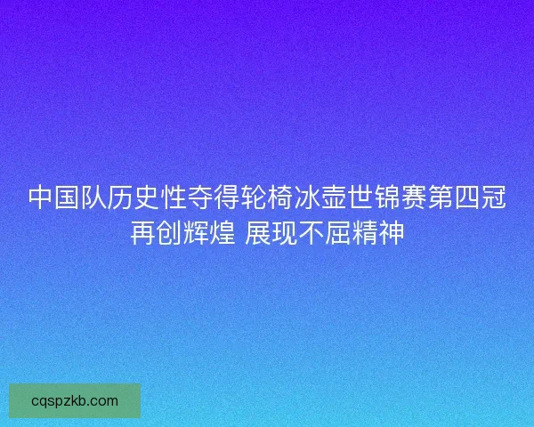 中国队历史性夺得轮椅冰壶世锦赛第四冠再创辉煌 展现不屈精神