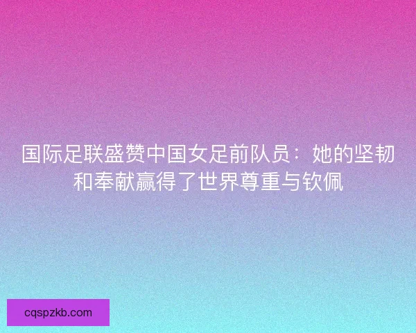 国际足联盛赞中国女足前队员：她的坚韧和奉献赢得了世界尊重与钦佩