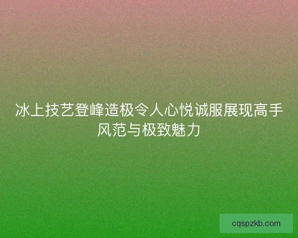 冰上技艺登峰造极令人心悦诚服展现高手风范与极致魅力