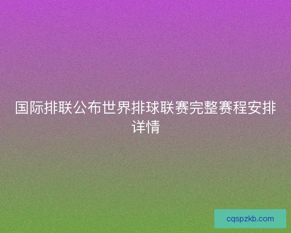 国际排联公布世界排球联赛完整赛程安排详情
