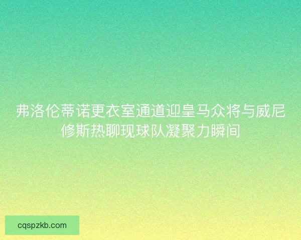 弗洛伦蒂诺更衣室通道迎皇马众将与威尼修斯热聊现球队凝聚力瞬间
