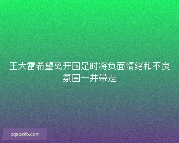 王大雷希望离开国足时将负面情绪和不良氛围一并带走