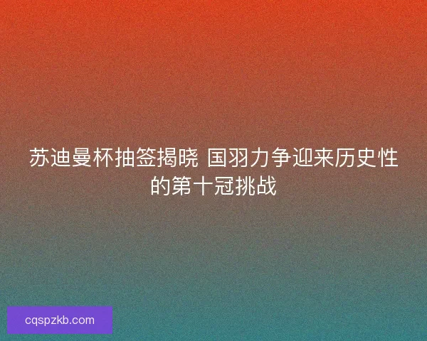 苏迪曼杯抽签揭晓 国羽力争迎来历史性的第十冠挑战