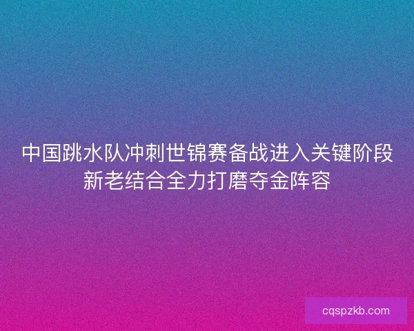 中国跳水队冲刺世锦赛备战进入关键阶段新老结合全力打磨夺金阵容